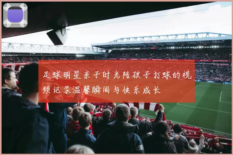足球明星亲子时光陪孩子打球的视频记录温馨瞬间与快乐成长