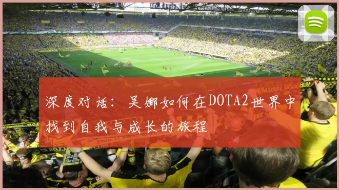 深度对话：吴娜如何在DOTA2世界中找到自我与成长的旅程