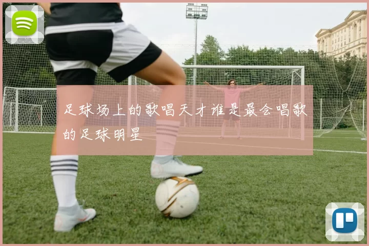 足球场上的歌唱天才谁是最会唱歌的足球明星