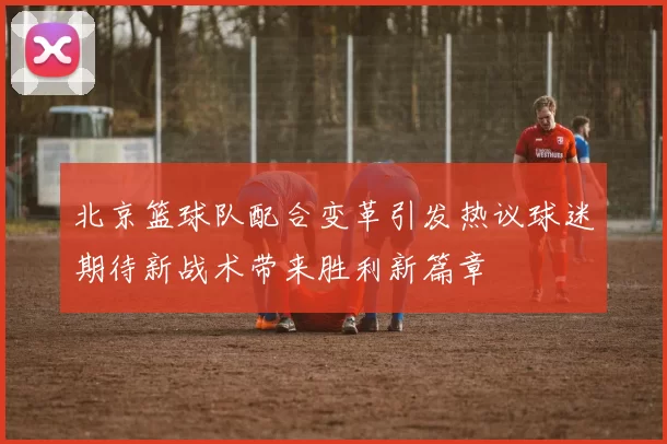 北京篮球队配合变革引发热议球迷期待新战术带来胜利新篇章