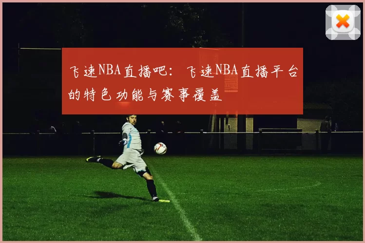 飞速NBA直播吧：飞速NBA直播平台的特色功能与赛事覆盖