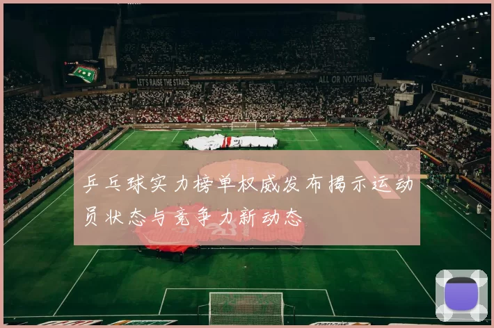 乒乓球实力榜单权威发布揭示运动员状态与竞争力新动态