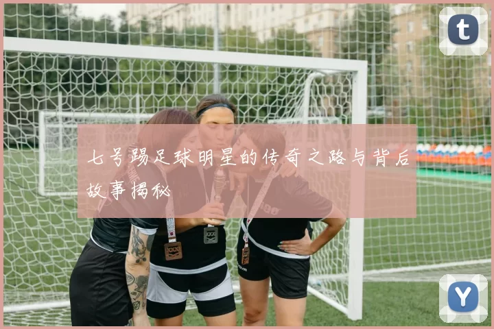 七号踢足球明星的传奇之路与背后故事揭秘