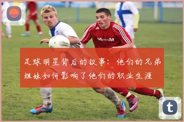 足球明星背后的故事：他们的兄弟姐妹如何影响了他们的职业生涯