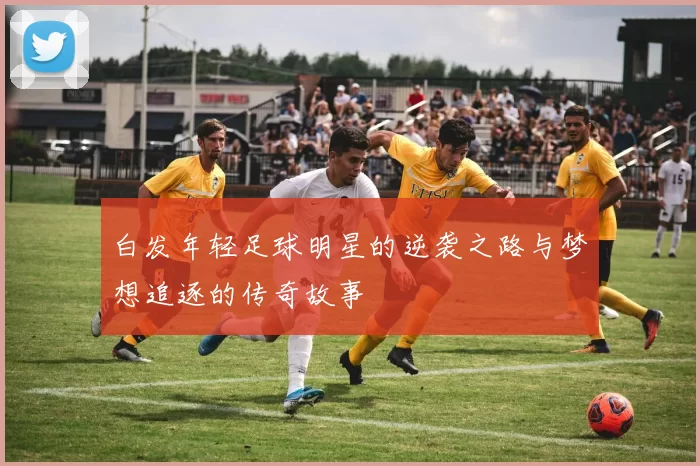 白发年轻足球明星的逆袭之路与梦想追逐的传奇故事