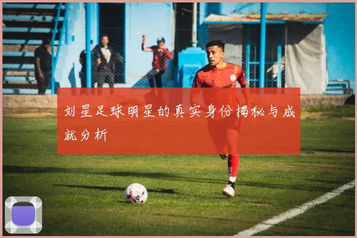 刘星足球明星的真实身份揭秘与成就分析