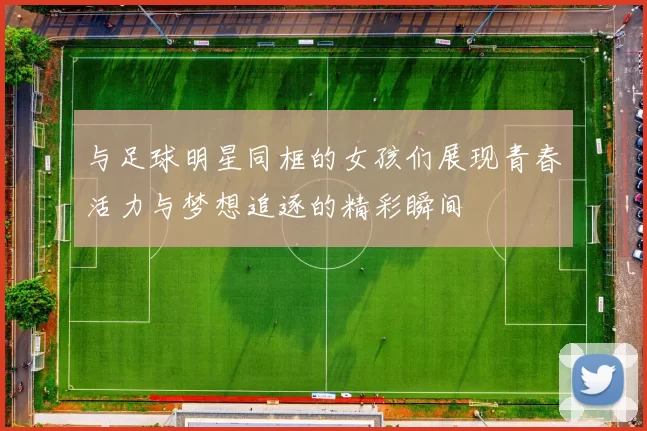 与足球明星同框的女孩们展现青春活力与梦想追逐的精彩瞬间