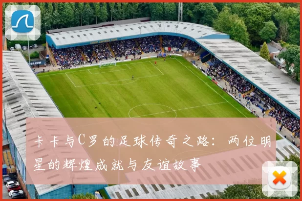 卡卡与C罗的足球传奇之路：两位明星的辉煌成就与友谊故事